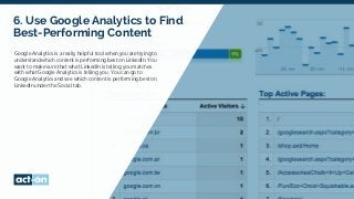 6. Use Google Analytics to Find
Best-Performing Content
Google Analytics is a really helpful tool when you are trying to
understand which content is performing best on LinkedIn. You
want to make sure that what LinkedIn is telling you matches
with what Google Analytics is telling you. You can go to
Google Analytics and see which content is performing best on
LinkedIn under the Social tab.
 