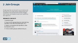7. Join Groups
Find groups that are relevant to your industry and
join them. Do an audit and see what groups your
competitors have joined and how they engage.
Get to know each audience and come up with the
best approach.
BEGINNER’S CHECKLIST:
	 1. Identify Groups
	 2. Scope out the group behaviors (what do they
talk about, how often do people post, etc.)
	 3. Spark a conversation (ask questions, share
best practices, etc.)
	 4. Test out which groups work best for you.
 