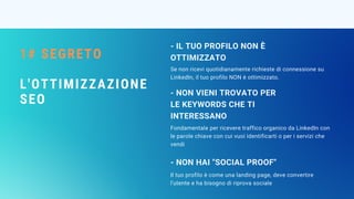1# SEGRETO
L'OTTIMIZZAZIONE
SEO
- IL TUO PROFILO NON È
OTTIMIZZATO
Fondamentale per ricevere traffico organico da LinkedIn con
le parole chiave con cui vuoi identificarti o per i servizi che
vendi
- NON VIENI TROVATO PER
LE KEYWORDS CHE TI
INTERESSANO
Il tuo profilo è come una landing page, deve convertire
l'utente e ha bisogno di riprova sociale
- NON HAI "SOCIAL PROOF"
Se non ricevi quotidianamente richieste di connessione su
LinkedIn, il tuo profilo NON è ottimizzato.
 
