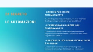 2# SEGRETO
LE AUTOMAZIONI
- LINKEDIN PUÒ ESSERE
AUTOMATIZZATO
Le estensioni di Chrome come Dux Soup e Linked Helper
vengono riconosciute da LinkedIn e il rischio che il tuo profilo
venga bloccato è REALE!
- LE ESTENSIONI DI CHROME NON
FUNZIONANO PIÙ
Le automazioni possono e devono avere una grande
componente "umana", perchè LinkedIn non è Instagram!
- CRESCERE DI 1000 CONNESSIONI AL MESE
È POSSIBILE
Si, LinkedIn può essere automatizzato, con invio di richieste
di collegamento personalizzate ai tuoi target Clienti!
 