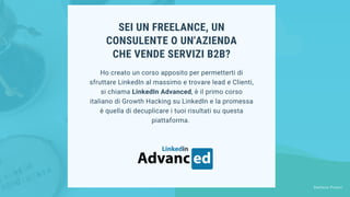 SEI UN FREELANCE, UN
CONSULENTE O UN'AZIENDA
CHE VENDE SERVIZI B2B?
Ho creato un corso apposito per permetterti di
sfruttare LinkedIn al massimo e trovare lead e Clienti,
si chiama LinkedIn Advanced, è il primo corso
italiano di Growth Hacking su LinkedIn e la promessa
è quella di decuplicare i tuoi risultati su questa
piattaforma.
Stefano Pisoni
 