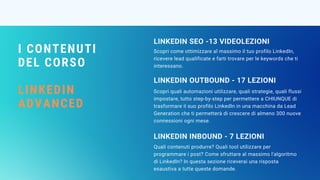 I CONTENUTI
DEL CORSO
LINKEDIN
ADVANCED
Scopri come ottimizzare al massimo il tuo profilo LinkedIn,
ricevere lead qualificate e farti trovare per le keywords che ti
interessano.
LINKEDIN SEO -13 VIDEOLEZIONI 
Scopri quali automazioni utilizzare, quali strategie, quali flussi
impostare, tutto step-by-step per permettere a CHIUNQUE di
trasformare il suo profilo LinkedIn in una macchina da Lead
Generation che ti permetterà di crescere di almeno 300 nuove
connessioni ogni mese.
LINKEDIN OUTBOUND - 17 LEZIONI
Quali contenuti produrre? Quali tool utilizzare per
programmare i post? Come sfruttare al massimo l'algoritmo
di LinkedIn? In questa sezione riceverai una risposta
esaustiva a tutte queste domande.
LINKEDIN INBOUND - 7 LEZIONI
 