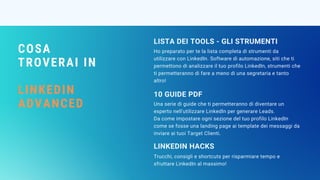 COSA
TROVERAI IN
LINKEDIN
ADVANCED
Ho preparato per te la lista completa di strumenti da
utilizzare con LinkedIn. Software di automazione, siti che ti
permettono di analizzare il tuo profilo LinkedIn, strumenti che
ti permetteranno di fare a meno di una segretaria e tanto
altro!
LISTA DEI TOOLS - GLI STRUMENTI
Una serie di guide che ti permetteranno di diventare un
esperto nell'utilizzare LinkedIn per generare Leads.
Da come impostare ogni sezione del tuo profilo LinkedIn
come se fosse una landing page ai template dei messaggi da
inviare ai tuoi Target Clienti.
10 GUIDE PDF 
Trucchi, consigli e shortcuts per risparmiare tempo e
sfruttare LinkedIn al massimo!
LINKEDIN HACKS
 