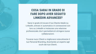 COSA SARAI IN GRADO DI
FARE DOPO AVER SEGUITO
LINKEDIN ADVANCED?
Sarai in grado di trovare il tuo Cliente Ideale su
LinkedIn, entrare in automatico in connessione con
loro su LinkedIn e instaurare una relazione
professionale che ti permetterà di stringere nuove
collaborazioni.
Troverai nuovi Clienti e migliorarai notevolmente il
tuo Personal Branding, diventando un esperto agli
occhi dei tuoi Clienti.
Stefano Pisoni
 