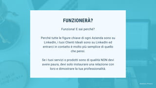 FUNZIONERÀ?
Funziona! E sai perché?
Perché tutte le figure chiave di ogni Azienda sono su
LinkedIn, i tuoi Clienti Ideali sono su LinkedIn ed
entrarci in contatto è molto più semplice di quello
che pensi.
Se i tuoi servizi o prodotti sono di qualità NON devi
avere paura, devi solo instaurare una relazione con
loro e dimostrare la tua professionalità.
Stefano Pisoni
 