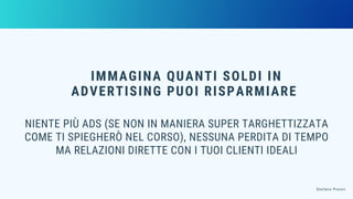IMMAGINA QUANTI SOLDI IN
ADVERTISING PUOI RISPARMIARE
NIENTE PIÙ ADS (SE NON IN MANIERA SUPER TARGHETTIZZATA
COME TI SPIEGHERÒ NEL CORSO), NESSUNA PERDITA DI TEMPO
MA RELAZIONI DIRETTE CON I TUOI CLIENTI IDEALI
Stefano Pisoni
 