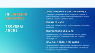 IN LINKEDIN
ADVANCED
TROVERAI
ANCHE
Ti spiegherò come trovare la mail aziendale di chiunque, in
modo tale da poter scrivere direttamente ed avere un punto di
contatto in più con il tuo Cliente Ideale.
COME TROVARE LA MAIL DI CHIUNQUE
Scopri quali aziende visitano il tuo sito internet e contattale in
automatico
B2B SALES HACK
Come abbassare i costi pubblicitari delle tue Ads creando
Custom Audience da LinkedIn per usarle con Facebook
Ads/Google Ads
B2B FACEBOOK ADS HACK
RIBALTA LE REGOLE DEL GIOCO
Come conoscere la personalità del tuo interlocutore e arrivare
agli appuntamenti preparato incrementando le tue chance di
chiudere l’accordo con il Cliente.
 