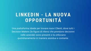 LINKEDIN - LA NUOVA
OPPORTUNITÁ
Una piattaforma ideale per trovare nuovi Clienti, dove tutti i
Decision Makers (le figure di rilievo che prendono decisioni
nelle aziende) sono presenti e la utilizzano
quotidianamente in maniera assidua e costante.
 