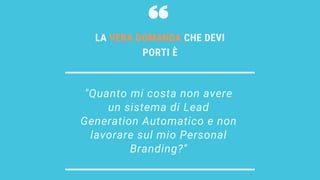 "Quanto mi costa non avere
un sistema di Lead
Generation Automatico e non
lavorare sul mio Personal
Branding?"
LA VERA DOMANDA CHE DEVI
PORTI È
 