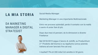 Social Media Manager
Marketing Manager in una importante Multinazionale
Entro nei processi aziendali, perdo il contatto con la realtà
e sento di poter fare di più.
Dopo due mesi di pensieri, do le dimissioni e divento
Freelance
Nel 2018/2019 seguo il lancio di JotURL su ProductHunt
(1° Prodotto del Giorno) e su AppSumo (unica azienda
italiana ad aver lanciato fino ad ora)
I risultati? Più di 200 mila $ di vendite in 30 giorni.
LA MIA STORIA
DA MARKETING
MANAGER A DIGITAL
STRATEGIST
 