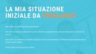 LA MIA SITUAZIONE
INIZIALE DA FREELANCE
Non avevo un sistema di lead generation
Non avevo tempo di realizzarmi un sito internet e aspettare che venisse indicizzato sui motori di
ricerca
Non avevo un network di contatti sviluppato che mi permettesse di ottenere raccomandazioni per
trovare nuovi Clienti
Avevo fretta di trovare nuovi Clienti
 