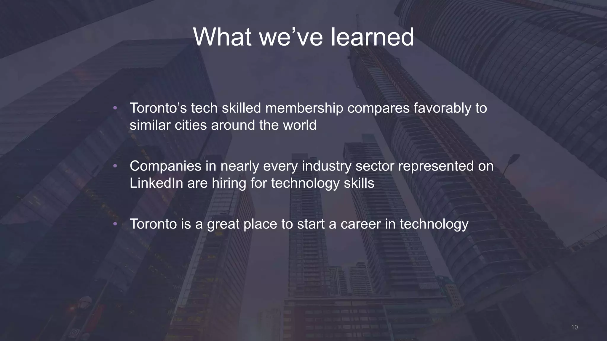 10
• Toronto’s tech skilled membership compares favorably to
similar cities around the world
• Companies in nearly every industry sector represented on
LinkedIn are hiring for technology skills
• Toronto is a great place to start a career in technology
What we’ve learned
 