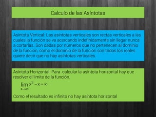 Calculo de las Asíntotas
Asíntota Vertical: Las asíntotas verticales son rectas verticales a las
cuales la función se va acercando indefinidamente sin llegar nunca
a cortarlas. Son dadas por números que no pertenecen al dominio
de la función, como el dominio de la función son todos los reales
quiere decir que no hay asíntotas verticales.


xx3
x
lim
Asíntota Horizontal: Para calcular la asíntota horizontal hay que
resolver el limite de la función.
Como el resultado es infinito no hay asíntota horizontal
 