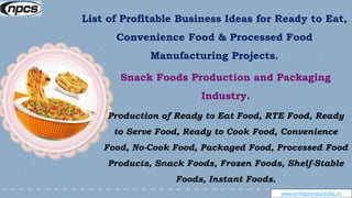 www.entrepreneurindia.co
Snack Foods Production and Packaging
Industry.
Production of Ready to Eat Food, RTE Food, Ready
to Serve Food, Ready to Cook Food, Convenience
Food, No-Cook Food, Packaged Food, Processed Food
Products, Snack Foods, Frozen Foods, Shelf-Stable
Foods, Instant Foods.
List of Profitable Business Ideas for Ready to Eat,
Convenience Food & Processed Food
Manufacturing Projects.
 