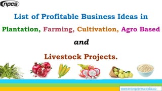 www.entrepreneurindia.co
List of Profitable Business Ideas in
Plantation, Farming, Cultivation, Agro Based
and
Livestock Projects.
 