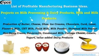 www.entrepreneurindia.co
List of Profitable Manufacturing Business Ideas.
Projects on Milk Processing & Dairy Products, Milk and Milk
Products.
Production of Butter, Cheese, Ghee, Ice Creams, Chocolate, Curd, Lassi,
Flavored Milk, UHT Milk, Fluid Milk, Milk Powder, Skimmed Milk Powder
Non-Dairy Cream, Buttermilk, Condensed Milk, Cottage Cheese, Casein,
Yogurt, value added Dairy Products
 