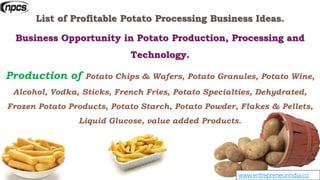 www.entrepreneurindia.co
List of Profitable Potato Processing Business Ideas.
Business Opportunity in Potato Production, Processing and
Technology.
Production of Potato Chips & Wafers, Potato Granules, Potato Wine,
Alcohol, Vodka, Sticks, French Fries, Potato Specialties, Dehydrated,
Frozen Potato Products, Potato Starch, Potato Powder, Flakes & Pellets,
Liquid Glucose, value added Products.
 