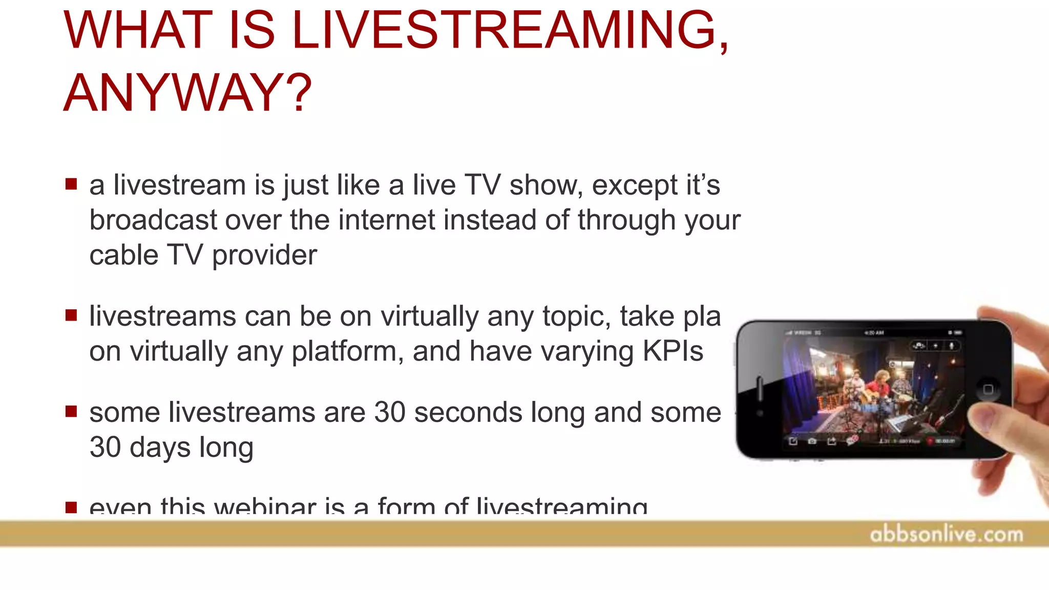 WHAT IS LIVESTREAMING,
ANYWAY?
 a livestream is just like a live TV show, except it’s
broadcast over the internet instead of through your
cable TV provider
 livestreams can be on virtually any topic, take place
on virtually any platform, and have varying KPIs
 some livestreams are 30 seconds long and some are
30 days long
 even this webinar is a form of livestreaming
 