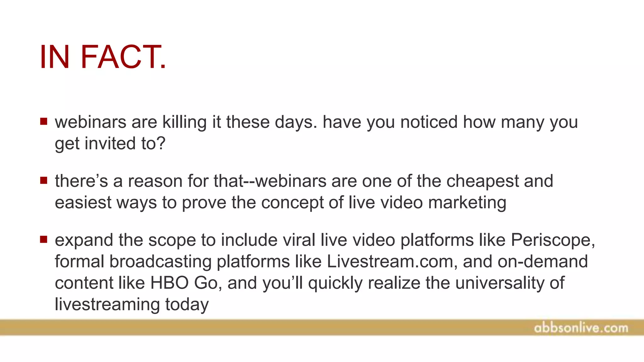 IN FACT.
 webinars are killing it these days. have you noticed how many you
get invited to?
 there’s a reason for that--webinars are one of the cheapest and
easiest ways to prove the concept of live video marketing
 expand the scope to include viral live video platforms like Periscope,
formal broadcasting platforms like Livestream.com, and on-demand
content like HBO Go, and you’ll quickly realize the universality of
livestreaming today
 