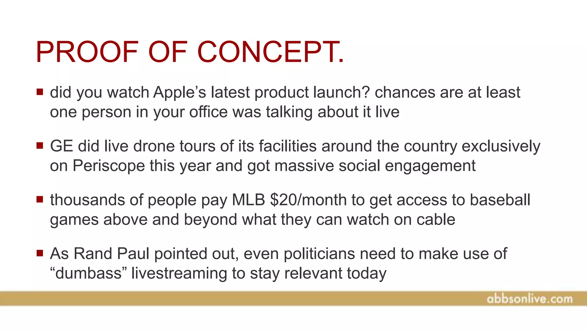 PROOF OF CONCEPT.
 did you watch Apple’s latest product launch? chances are at least
one person in your office was talking about it live
 GE did live drone tours of its facilities around the country exclusively
on Periscope this year and got massive social engagement
 thousands of people pay MLB $20/month to get access to baseball
games above and beyond what they can watch on cable
 As Rand Paul pointed out, even politicians need to make use of
“dumbass” livestreaming to stay relevant today
 