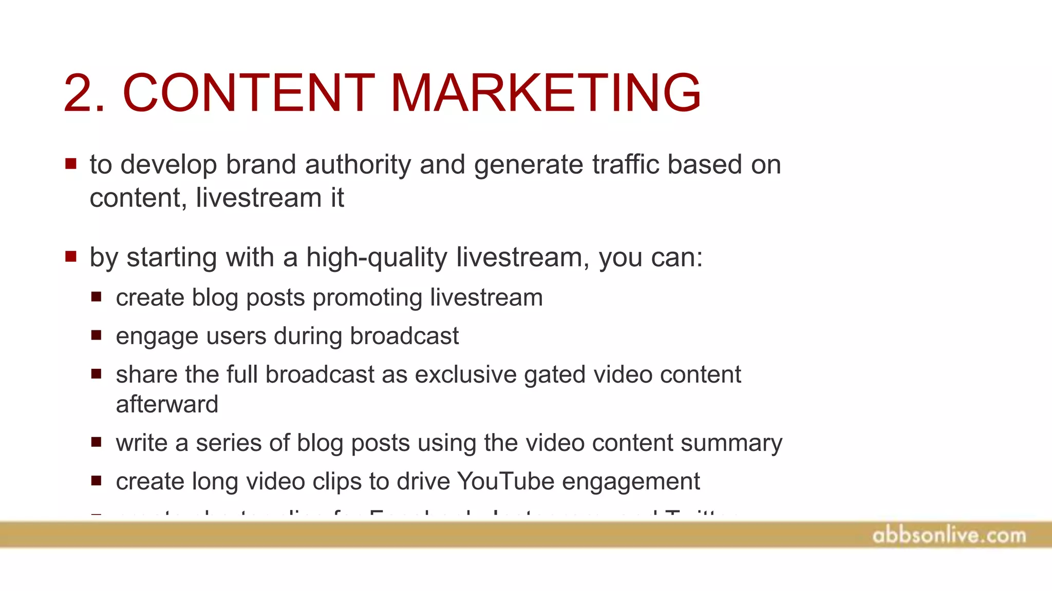 2. CONTENT MARKETING
 to develop brand authority and generate traffic based on
content, livestream it
 by starting with a high-quality livestream, you can:
 create blog posts promoting livestream
 engage users during broadcast
 share the full broadcast as exclusive gated video content
afterward
 write a series of blog posts using the video content summary
 create long video clips to drive YouTube engagement
 create shorter clips for Facebook, Instagram, and Twitter
video
 