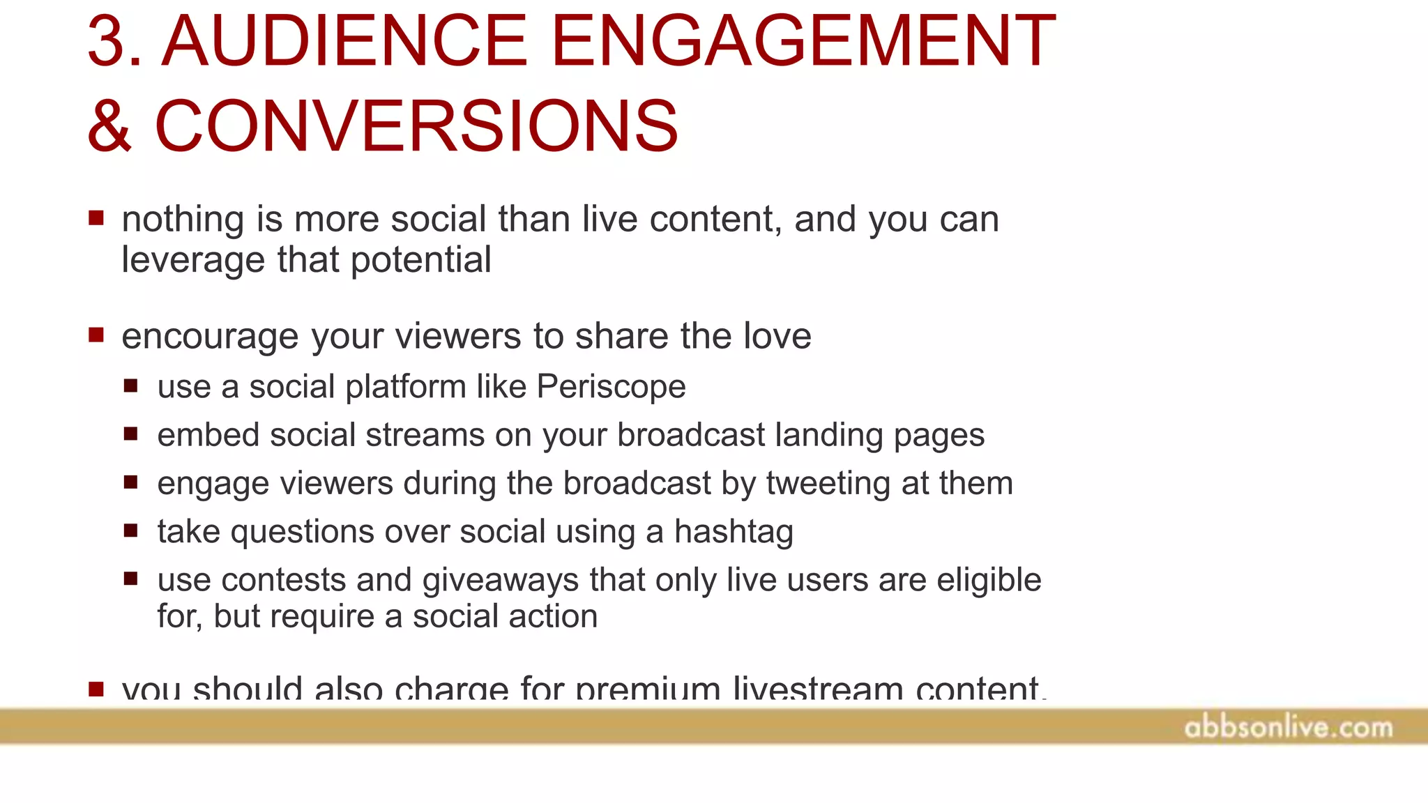3. AUDIENCE ENGAGEMENT
& CONVERSIONS
 nothing is more social than live content, and you can
leverage that potential
 encourage your viewers to share the love
 use a social platform like Periscope
 embed social streams on your broadcast landing pages
 engage viewers during the broadcast by tweeting at them
 take questions over social using a hashtag
 use contests and giveaways that only live users are eligible
for, but require a social action
 you should also charge for premium livestream content,
like conferences
 