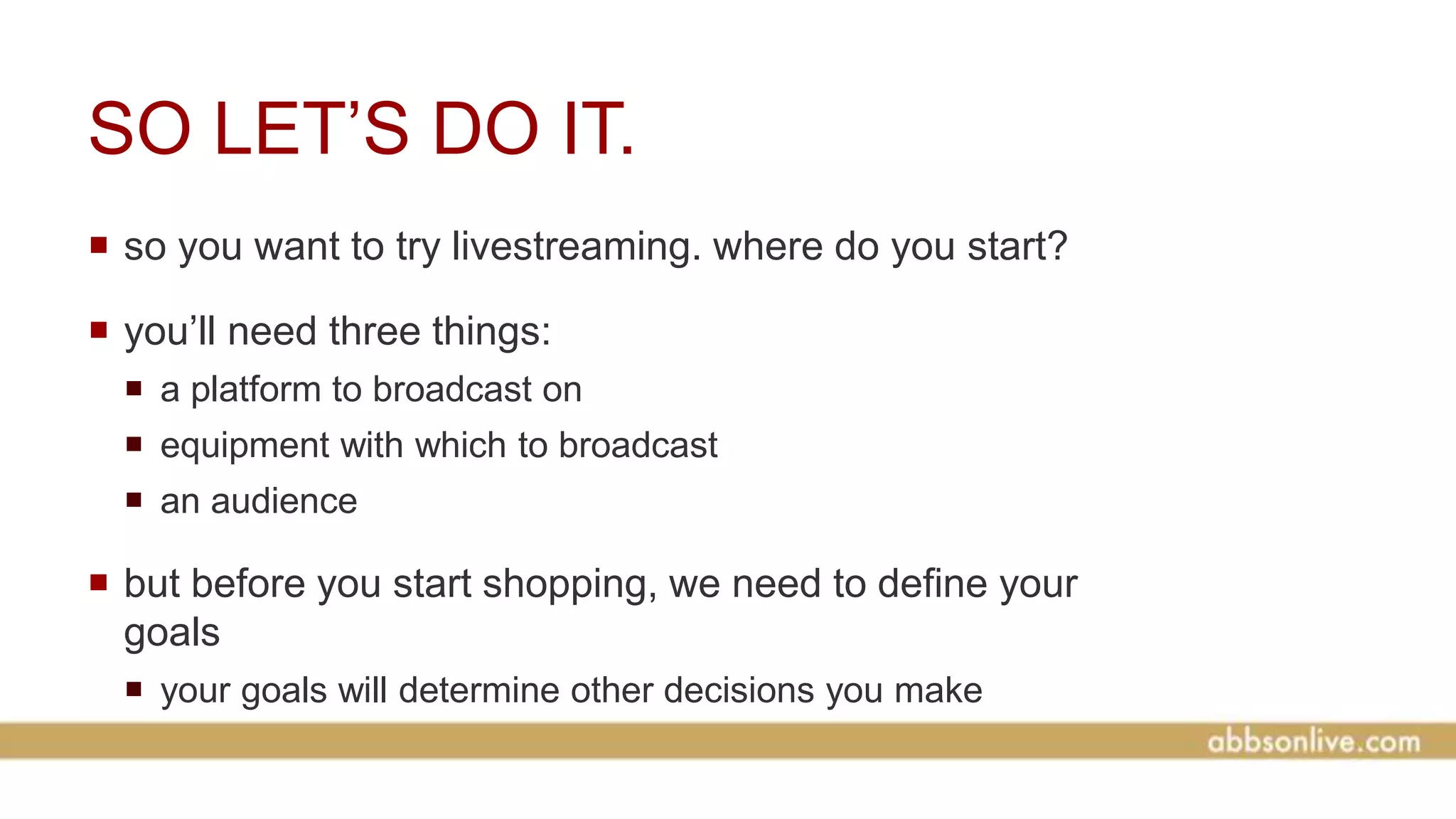 SO LET’S DO IT.
 so you want to try livestreaming. where do you start?
 you’ll need three things:
 a platform to broadcast on
 equipment with which to broadcast
 an audience
 but before you start shopping, we need to define your
goals
 your goals will determine other decisions you make
 