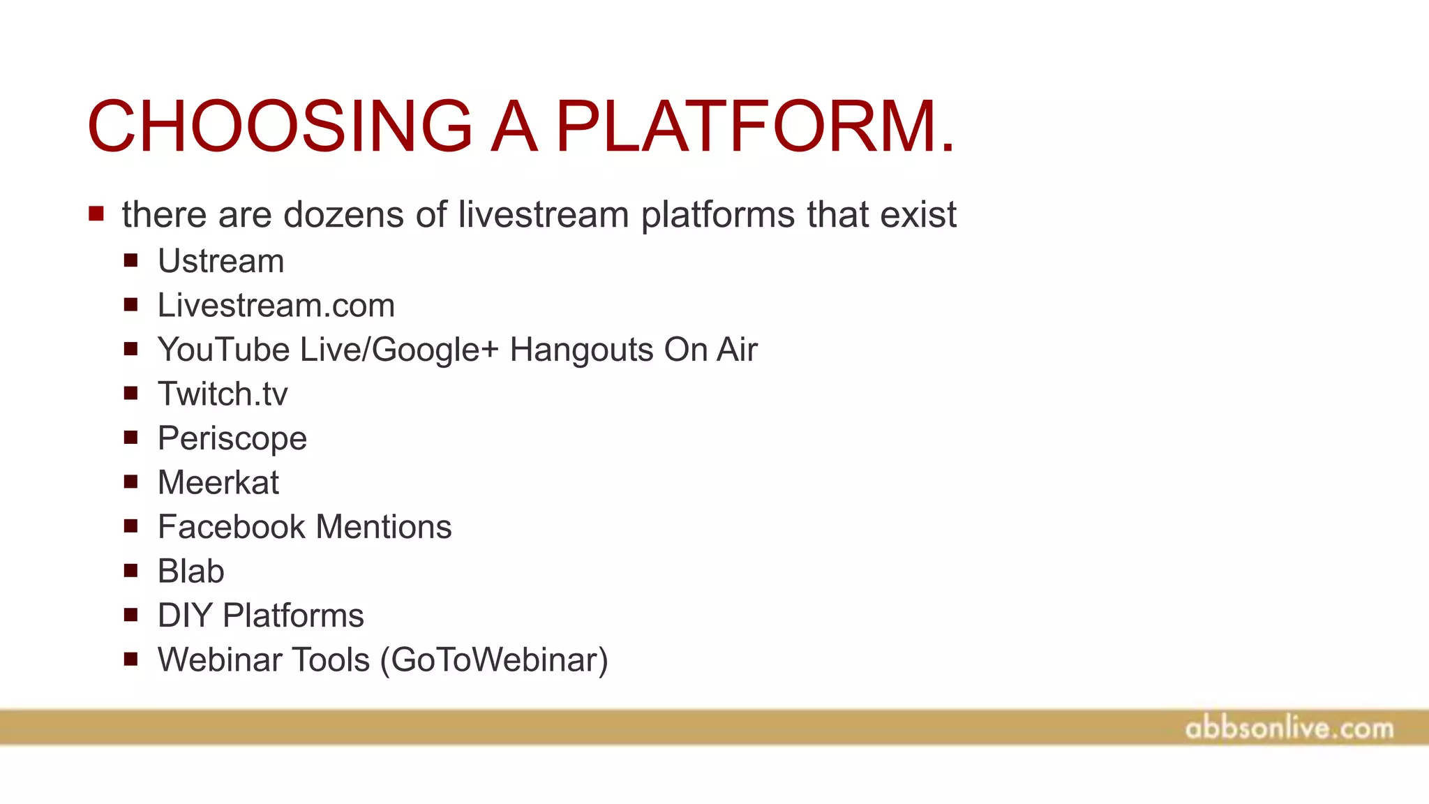 CHOOSING A PLATFORM.
 there are dozens of livestream platforms that exist
 Ustream
 Livestream.com
 YouTube Live/Google+ Hangouts On Air
 Twitch.tv
 Periscope
 Meerkat
 Facebook Mentions
 Blab
 DIY Platforms
 Webinar Tools (GoToWebinar)
 