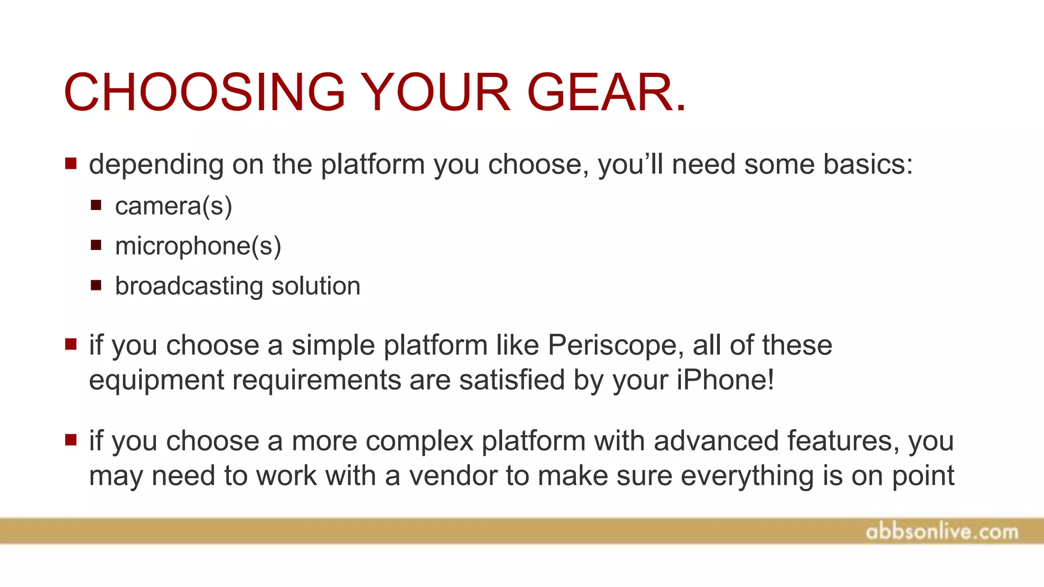 CHOOSING YOUR GEAR.
 depending on the platform you choose, you’ll need some basics:
 camera(s)
 microphone(s)
 broadcasting solution
 if you choose a simple platform like Periscope, all of these
equipment requirements are satisfied by your iPhone!
 if you choose a more complex platform with advanced features, you
may need to work with a vendor to make sure everything is on point
 