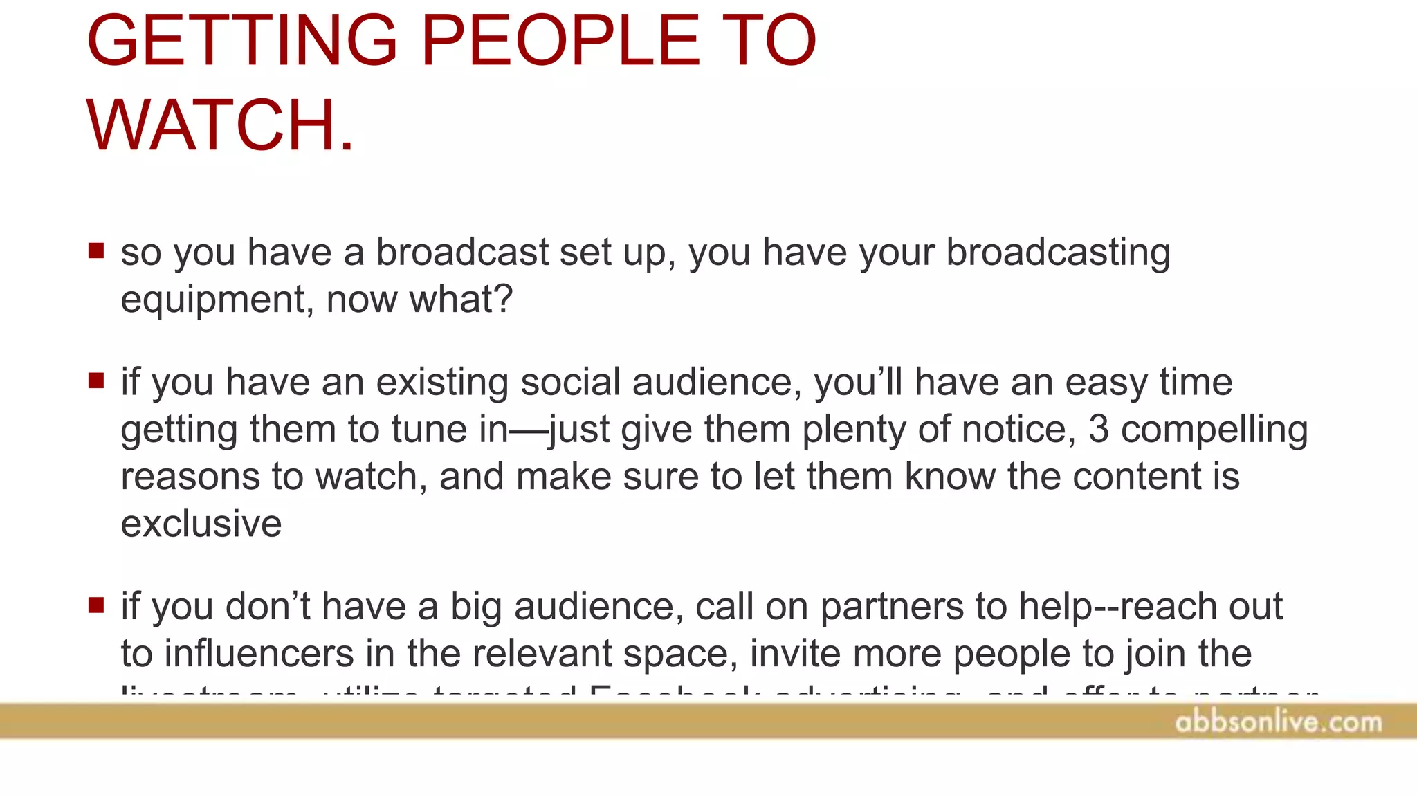 GETTING PEOPLE TO
WATCH.
 so you have a broadcast set up, you have your broadcasting
equipment, now what?
 if you have an existing social audience, you’ll have an easy time
getting them to tune in—just give them plenty of notice, 3 compelling
reasons to watch, and make sure to let them know the content is
exclusive
 if you don’t have a big audience, call on partners to help--reach out
to influencers in the relevant space, invite more people to join the
livestream, utilize targeted Facebook advertising, and offer to partner
with larger organizations (i.e. broadcast your stream on someone
 