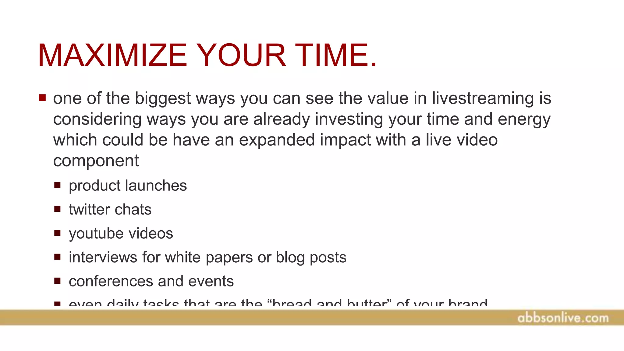 MAXIMIZE YOUR TIME.
 one of the biggest ways you can see the value in livestreaming is
considering ways you are already investing your time and energy
which could be have an expanded impact with a live video
component
 product launches
 twitter chats
 youtube videos
 interviews for white papers or blog posts
 conferences and events
 even daily tasks that are the “bread and butter” of your brand
 