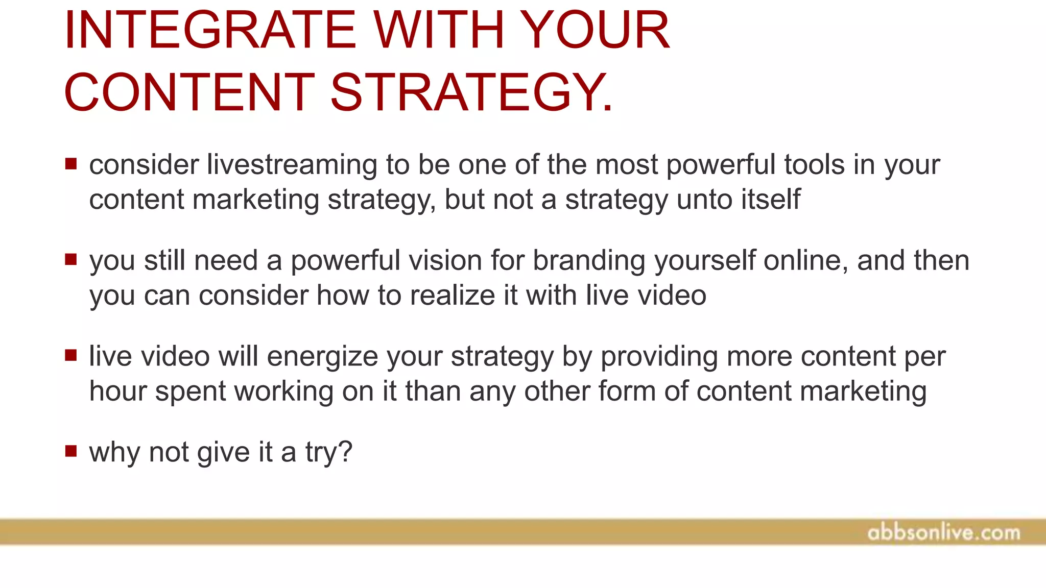 INTEGRATE WITH YOUR
CONTENT STRATEGY.
 consider livestreaming to be one of the most powerful tools in your
content marketing strategy, but not a strategy unto itself
 you still need a powerful vision for branding yourself online, and then
you can consider how to realize it with live video
 live video will energize your strategy by providing more content per
hour spent working on it than any other form of content marketing
 why not give it a try?
 