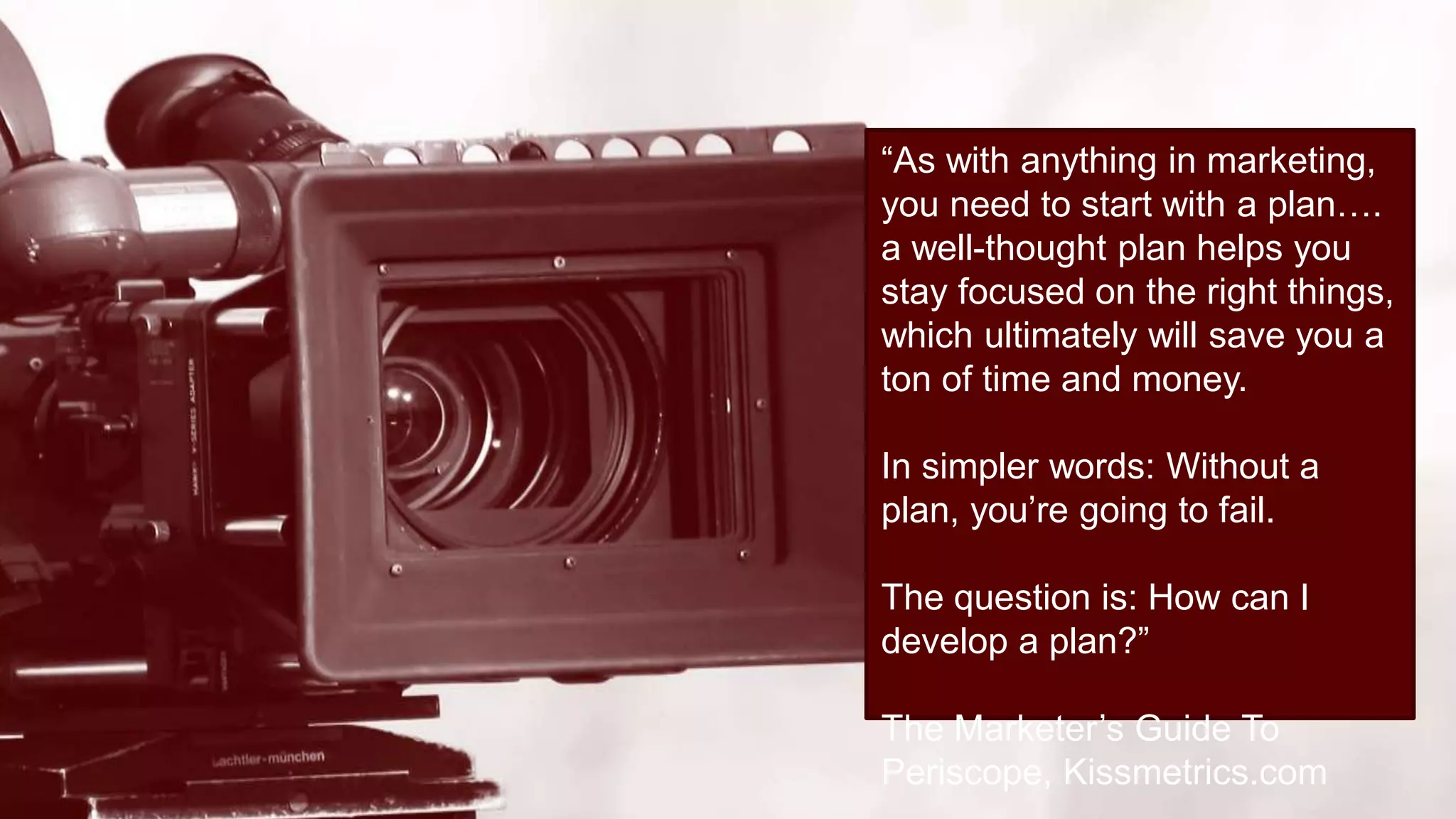 “As with anything in marketing,
you need to start with a plan….
a well-thought plan helps you
stay focused on the right things,
which ultimately will save you a
ton of time and money.
In simpler words: Without a
plan, you’re going to fail.
The question is: How can I
develop a plan?”
The Marketer’s Guide To
Periscope, Kissmetrics.com
 