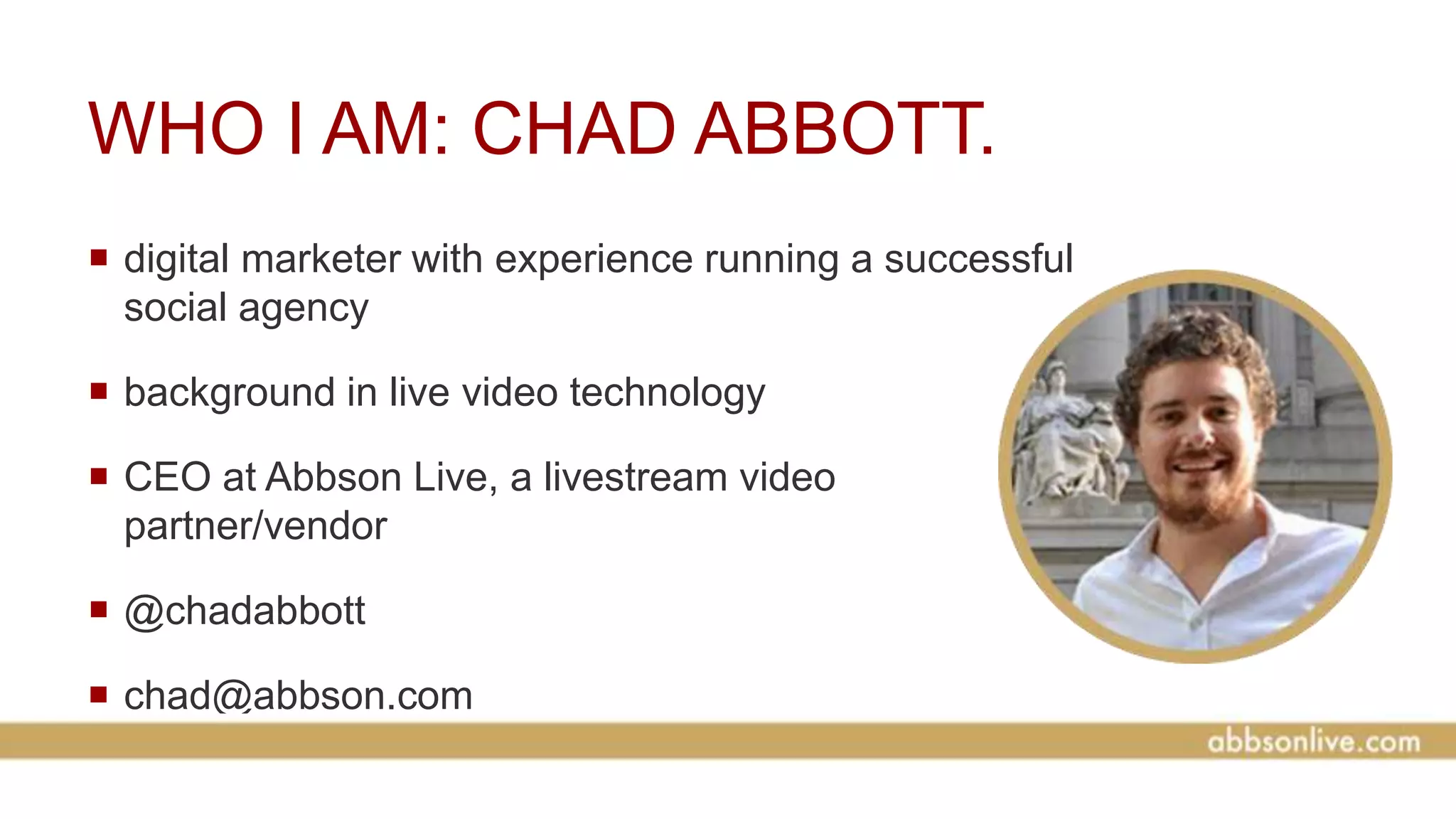 WHO I AM: CHAD ABBOTT.
 digital marketer with experience running a successful
social agency
 background in live video technology
 CEO at Abbson Live, a livestream video
partner/vendor
 @chadabbott
 chad@abbson.com
 