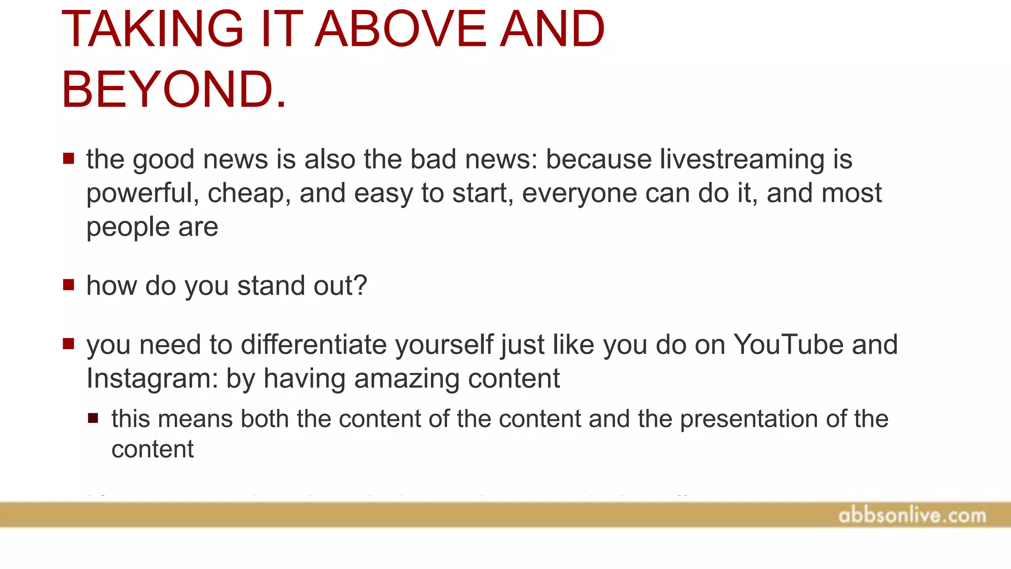 TAKING IT ABOVE AND
BEYOND.
 the good news is also the bad news: because livestreaming is
powerful, cheap, and easy to start, everyone can do it, and most
people are
 how do you stand out?
 you need to differentiate yourself just like you do on YouTube and
Instagram: by having amazing content
 this means both the content of the content and the presentation of the
content
 it’s not enough to just do it, you have to do it well
 