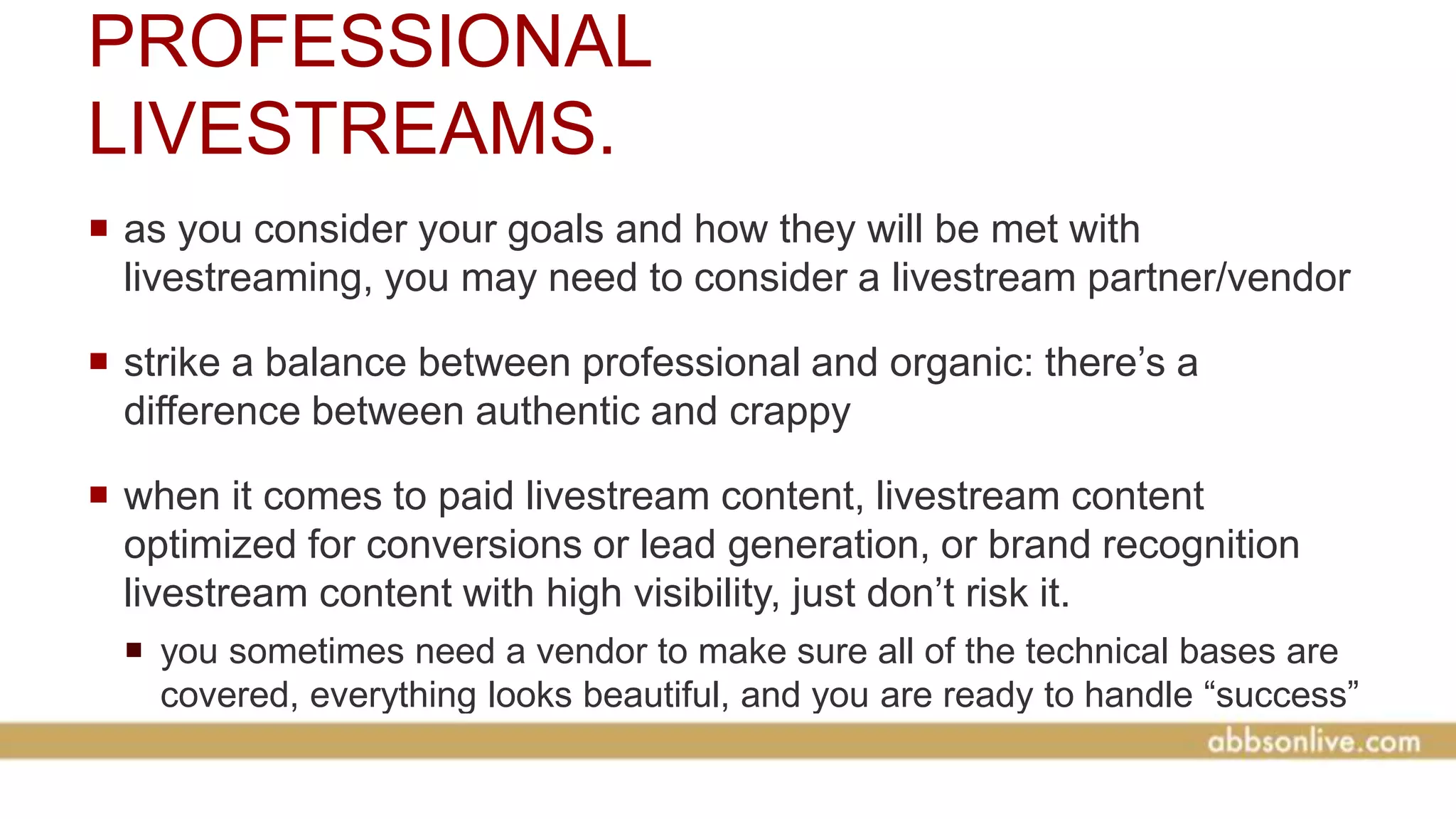 PROFESSIONAL
LIVESTREAMS.
 as you consider your goals and how they will be met with
livestreaming, you may need to consider a livestream partner/vendor
 strike a balance between professional and organic: there’s a
difference between authentic and crappy
 when it comes to paid livestream content, livestream content
optimized for conversions or lead generation, or brand recognition
livestream content with high visibility, just don’t risk it.
 you sometimes need a vendor to make sure all of the technical bases are
covered, everything looks beautiful, and you are ready to handle “success”
 