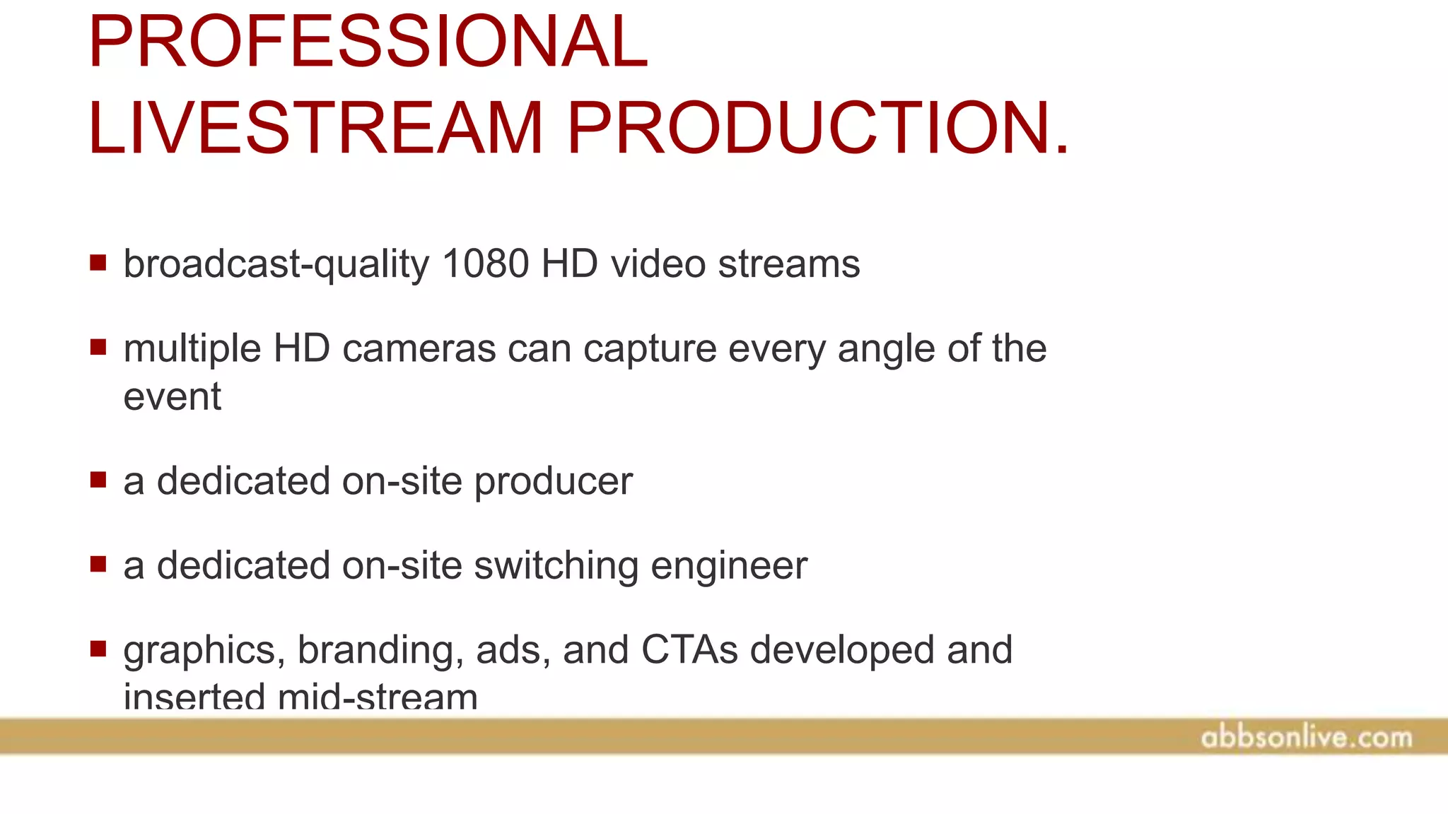 PROFESSIONAL
LIVESTREAM PRODUCTION.
 broadcast-quality 1080 HD video streams
 multiple HD cameras can capture every angle of the
event
 a dedicated on-site producer
 a dedicated on-site switching engineer
 graphics, branding, ads, and CTAs developed and
inserted mid-stream
 
