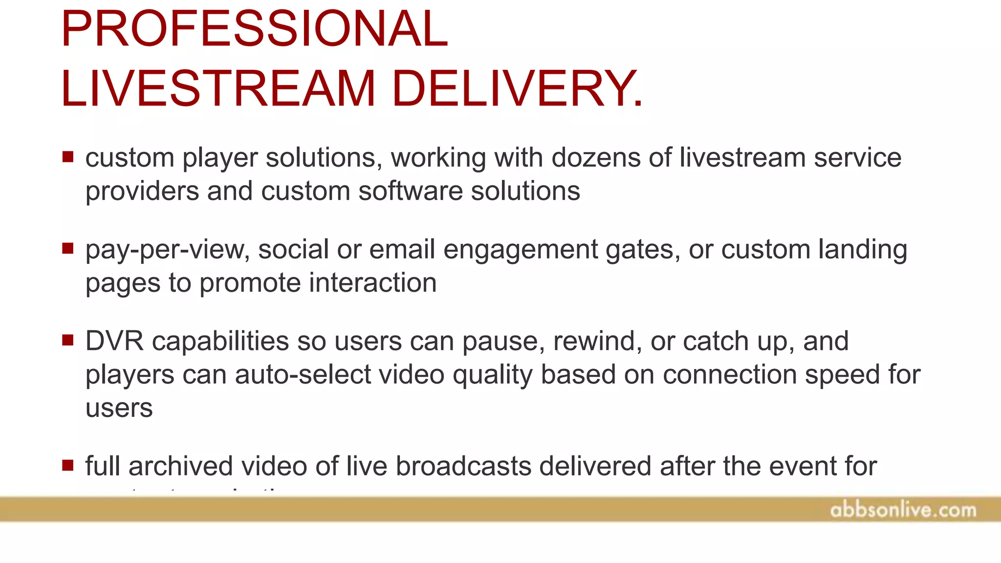 PROFESSIONAL
LIVESTREAM DELIVERY.
 custom player solutions, working with dozens of livestream service
providers and custom software solutions
 pay-per-view, social or email engagement gates, or custom landing
pages to promote interaction
 DVR capabilities so users can pause, rewind, or catch up, and
players can auto-select video quality based on connection speed for
users
 full archived video of live broadcasts delivered after the event for
content marketing
 