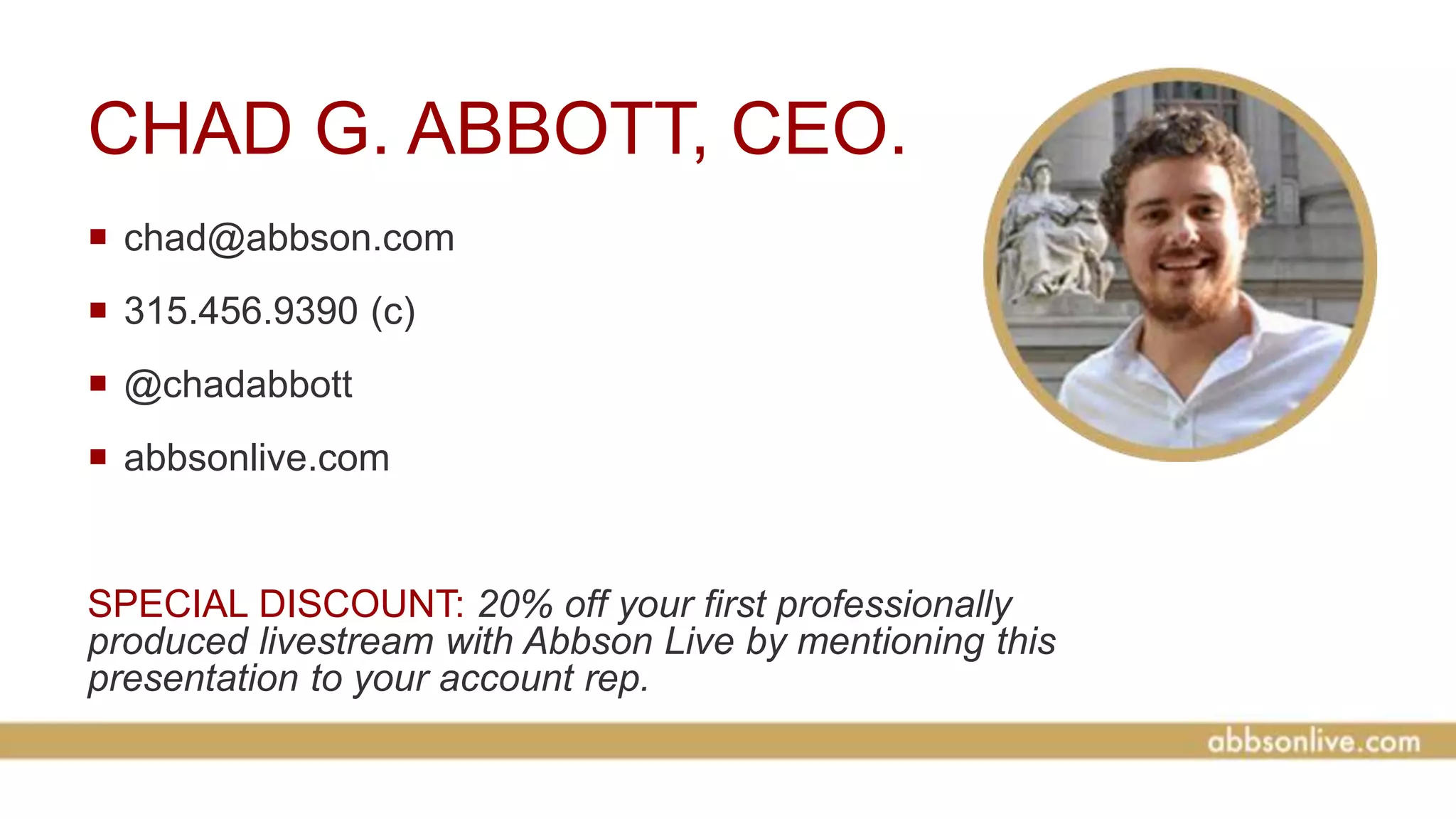 CHAD G. ABBOTT, CEO.
 chad@abbson.com
 315.456.9390 (c)
 @chadabbott
 abbsonlive.com
SPECIAL DISCOUNT: 20% off your first professionally
produced livestream with Abbson Live by mentioning this
presentation to your account rep.
 