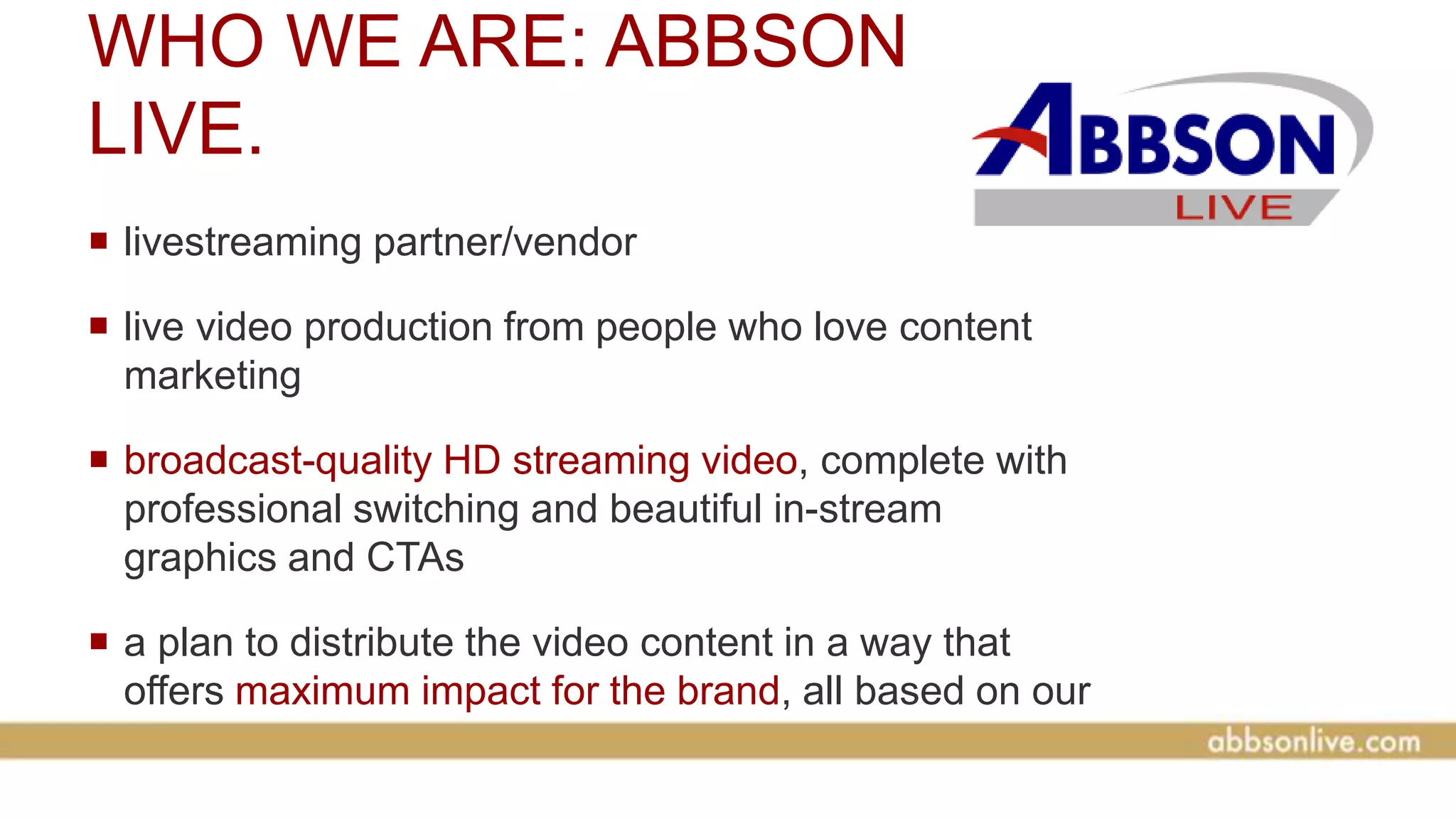 WHO WE ARE: ABBSON
LIVE.
 livestreaming partner/vendor
 live video production from people who love content
marketing
 broadcast-quality HD streaming video, complete with
professional switching and beautiful in-stream
graphics and CTAs
 a plan to distribute the video content in a way that
offers maximum impact for the brand, all based on our
years of digital marketing experience
 