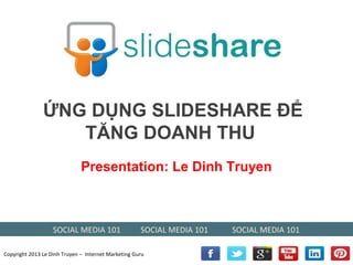 ỨNG DỤNG SLIDESHARE ĐỂ
                  TĂNG DOANH THU
                              Presentation: Le Dinh Truyen



                   SOCIAL MEDIA 101                  SOCIAL MEDIA 101   SOCIAL MEDIA 101

Copyright 2013 Le Dinh Truyen – Internet Marketing Guru
 
