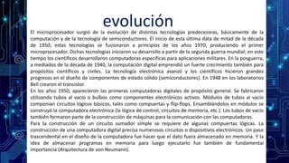 evoluciónEl microprocesador surgió de la evolución de distintas tecnologías predecesoras, básicamente de la
computación y de la tecnología de semiconductores. El inicio de esta última data de mitad de la década
de 1950; estas tecnologías se fusionaron a principios de los años 1970, produciendo el primer
microprocesador. Dichas tecnologías iniciaron su desarrollo a partir de la segunda guerra mundial; en este
tiempo los científicos desarrollaron computadoras específicas para aplicaciones militares. En la posguerra,
a mediados de la década de 1940, la computación digital emprendió un fuerte crecimiento también para
propósitos científicos y civiles. La tecnología electrónica avanzó y los científicos hicieron grandes
progresos en el diseño de componentes de estado sólido (semiconductores). En 1948 en los laboratorios
Bell crearon el transistor.
En los años 1950, aparecieron las primeras computadoras digitales de propósito general. Se fabricaron
utilizando tubos al vacío o bulbos como componentes electrónicos activos. Módulos de tubos al vacío
componían circuitos lógicos básicos, tales como compuertas y flip-flops. Ensamblándolos en módulos se
construyó la computadora electrónica (la lógica de control, circuitos de memoria, etc.). Los tubos de vacío
también formaron parte de la construcción de máquinas para la comunicación con las computadoras.
Para la construcción de un circuito sumador simple se requiere de algunas compuertas lógicas. La
construcción de una computadora digital precisa numerosos circuitos o dispositivos electrónicos. Un paso
trascendental en el diseño de la computadora fue hacer que el dato fuera almacenado en memoria. Y la
idea de almacenar programas en memoria para luego ejecutarlo fue también de fundamental
importancia (Arquitectura de von Neumann).
 