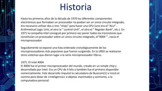 Historia
Hasta los primeros años de la década de 1970 los diferentes componentes
electrónicos que formaban un procesador no podían ser un único circuito integrado,
era necesario utilizar dos o tres "chips" para hacer una CPU (uno era el "ALU" -
Arithmetical Logic Unit, el otro la " control Unit", el otro el " Register Bank", etc.). En
1971 la compañía Intel consiguió por primera vez poner todos los transistores que
constituían un procesador sobre un único circuito integrado, el"4004 "', nacía el
microprocesador.
Seguidamente se expone una lista ordenada cronológicamente de los
microprocesadores más populares que fueron surgiendo. En la URSS se realizaron
otros sistemas que dieron lugar a la serie microprocesador Elbrus.
1971: El Intel 4004
El 4004 fue el primer microprocesador del mundo, creado en un simple chip y
desarrollado por Intel. Era un CPU de 4 bits y también fue el primero disponible
comercialmente. Este desarrollo impulsó la calculadora de Busicom[1] e inició el
camino para dotar de «inteligencia» a objetos inanimados y asimismo, a la
computadora personal.
 