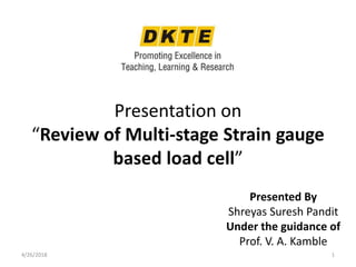 Presentation on
“Review of Multi-stage Strain gauge
based load cell”
Presented By
Shreyas Suresh Pandit
Under the guidance of
Prof. V. A. Kamble
4/26/2018 1
 