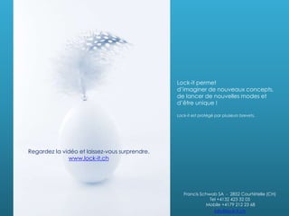 Lock-it permet
d’imaginer de nouveaux concepts,
de lancer de nouvelles modes et
d’être unique !
Lock-it est protégé par plusieurs brevets.
Francis Schwab SA - 2852 Courtételle (CH)
Tel +4132 423 32 05
Mobile +4179 212 23 68
info@lock-it.ch
Regardez la vidéo et laissez-vous surprendre.
www.lock-it.ch
 