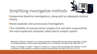 Simplifying investigative methods
inexpensive baseline investigations, along with an adequate medical
history
Avoid duplicate and unnecessary investigations
The reliability of manual semen analysis has not been surpassed by
the more expensive computer-aided sperm analysis system.
Menkveld R, Wong WY, Lombard CJ, et al. Semen parameters, including WHO and strict criteria morphology, in a fertile
and subfertile population: an effort towards standardization of in-vivo thresholds. Hum Reprod. 2001;16(6):1165–1171.
Gunalp S, Onculoglu C, Gurgan T, Kruger TF, Lombard CJ. A study of semen parameters with emphasis on sperm
morphology in a fertile population: an attempt to develop clinical thresholds. Hum Reprod. 2001;16(1):110–114.
 