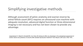 Simplifying investigative methods
Although assessment of pelvic anatomy and ovarian reserve by
antral follicle count (AFC) requires an ultrasound scan machine with
adequate resolution, advanced digital function or three-dimensional
imaging is not necessary and has not been shown to provide any
advantage.
Jayaprakasan K, Hilwah N, Kendall NR, et al. Does 3D ultrasound offer any advantage in the pretreatment assessment of
ovarian reserve and prediction of outcome after assisted reproduction treatment? Hum Reprod. 2007;22(7):1932–1941.
 