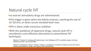 Natural cycle IVF
no ovarian stimulatory drugs are administered.
HCG trigger is given when the follicle matures, reaching the size of
15–20 mm, or when serum estradiol level rises.
OPU is done under conscious sedation
With the avoidance of expensive drugs, natural cycle IVF is
considered a cost-effective alternative to conventional IVF
techniques.
Allersma T, Farquhar C, Cantineau AE. Natural cycle in vitro fertilisation (IVF) for subfertile couples. Cochrane
Database Syst Rev. 2013;8:CD010550.
Nargund G, Waterstone J, Bland J, Philips Z, Parsons J, Campbell S. Cumulative conception and live birth rates in
natural (unstimulated) IVF cycles. Hum Reprod. 2001;16(2):259–262.
 