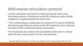 Mild ovarian stimulation protocol
a short stimulation period of 2–6 days during the mid-to-late
stimulation phase is introduced using FSH, combined with a GnRH
antagonist at approximately the same time.
 This method allows undisturbed recruitment of a cohort of follicles
during the early follicular phase in the IVF treatment cycle, reducing
the dose of FSH needed for ovarian stimulation.
The treatment also reduces the cancellation rates seen in natural
cycle IVF due to premature LH rises and ovulation.
Verberg MF, Macklon NS, Nargund G, et al. Mild ovarian stimulation for IVF. Hum Reprod Update. 2009;15(1):13–29
 