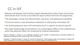 CC in IVF
Edwards and Steptoe tried and then largely abandoned but others have continued to
demonstrate that it can be a cost-effective way to achieve full-term IVF pregnancies.
 The advantages include oral administration, low price, and widespread availability
 CC can be used as a sole stimulatory medication in mild ovarian stimulation IVF.
 the clinical pregnancy rate in IVF stimulation by CC is superior to natural cycle IVF.
The major disadvantage of clomiphene is its antiestrogenic effect on the endometrium,
which may adversely affect the receptivity for embryo implantation.
Amita M, Takahashi T, Tsutsumi S, et al. Molecular mechanism of the inhibition of estradiol-induced endometrial epithelial cell
proliferation by clomiphene citrate. Endocrinology. 2010;151(1):394–405.
Siristatidis C, Trivella M, Chrelias C, Sioulas VD, Vrachnis N, Kassanos D. A short narrative review of the feasibility of adopting mild
ovarian stimulation for IVF as the current standard of care. Arch Gynecol Obstet. 2012;286(2):505–510.
 